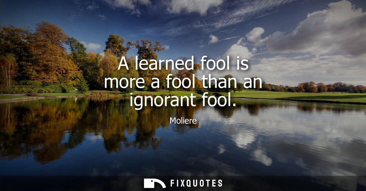 A learned fool is more a fool than an ignorant fool