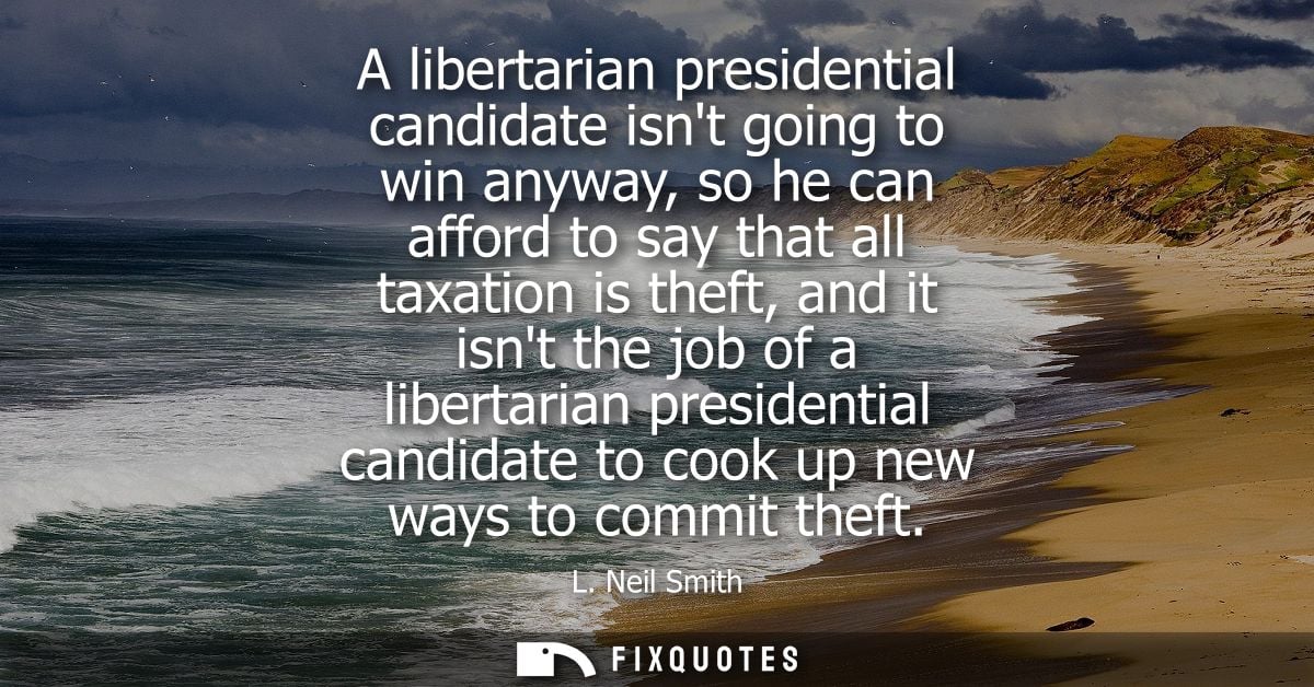 A libertarian presidential candidate isnt going to win anyway, so he can afford to say that all taxation is theft, and i