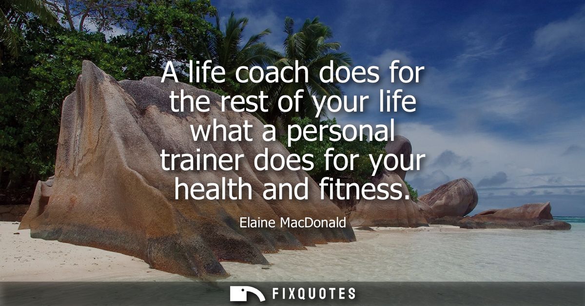 A life coach does for the rest of your life what a personal trainer does for your health and fitness