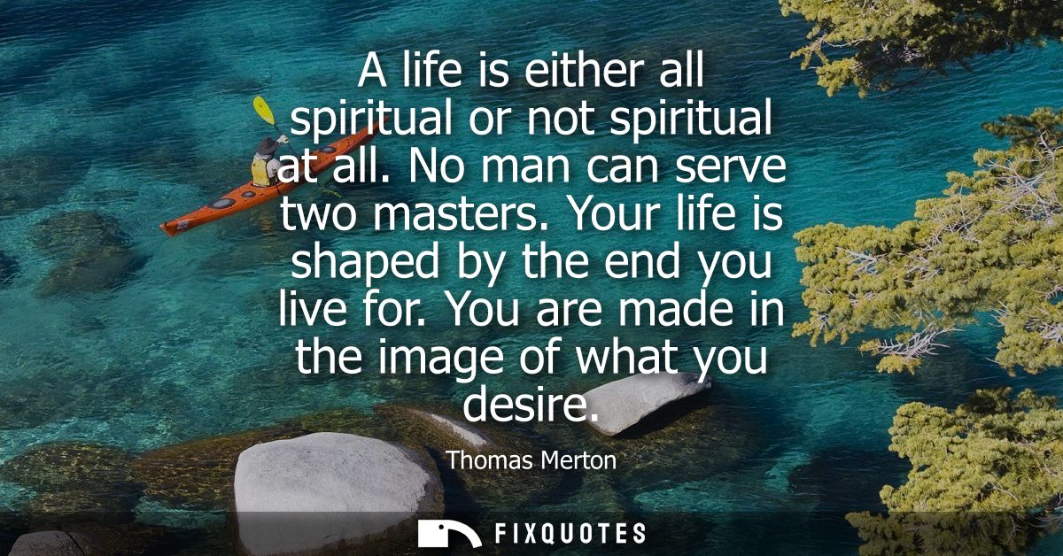 A life is either all spiritual or not spiritual at all. No man can serve two masters. Your life is shaped by the end you