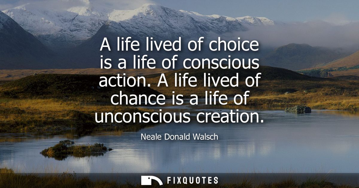 A life lived of choice is a life of conscious action. A life lived of chance is a life of unconscious creation