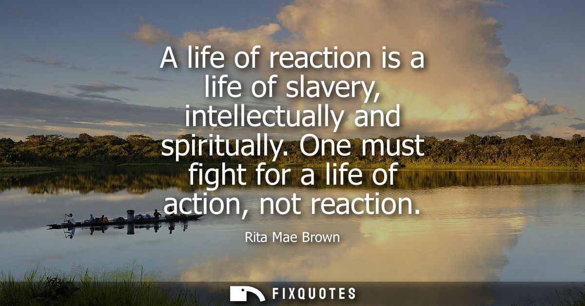 A life of reaction is a life of slavery, intellectually and spiritually. One must fight for a life of action, not reacti