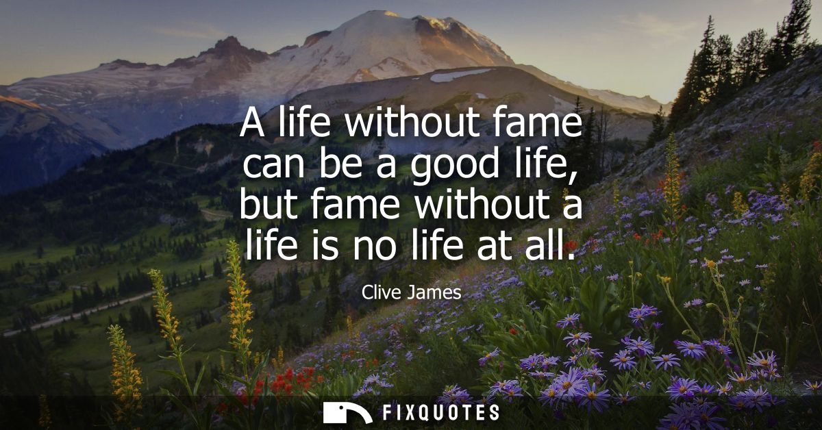 A life without fame can be a good life, but fame without a life is no life at all