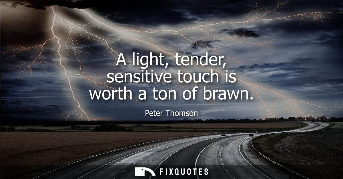 A light, tender, sensitive touch is worth a ton of brawn