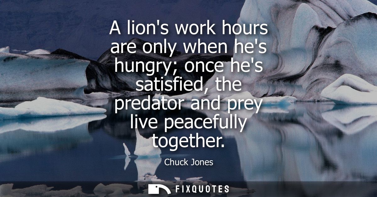 A lions work hours are only when hes hungry once hes satisfied, the predator and prey live peacefully together
