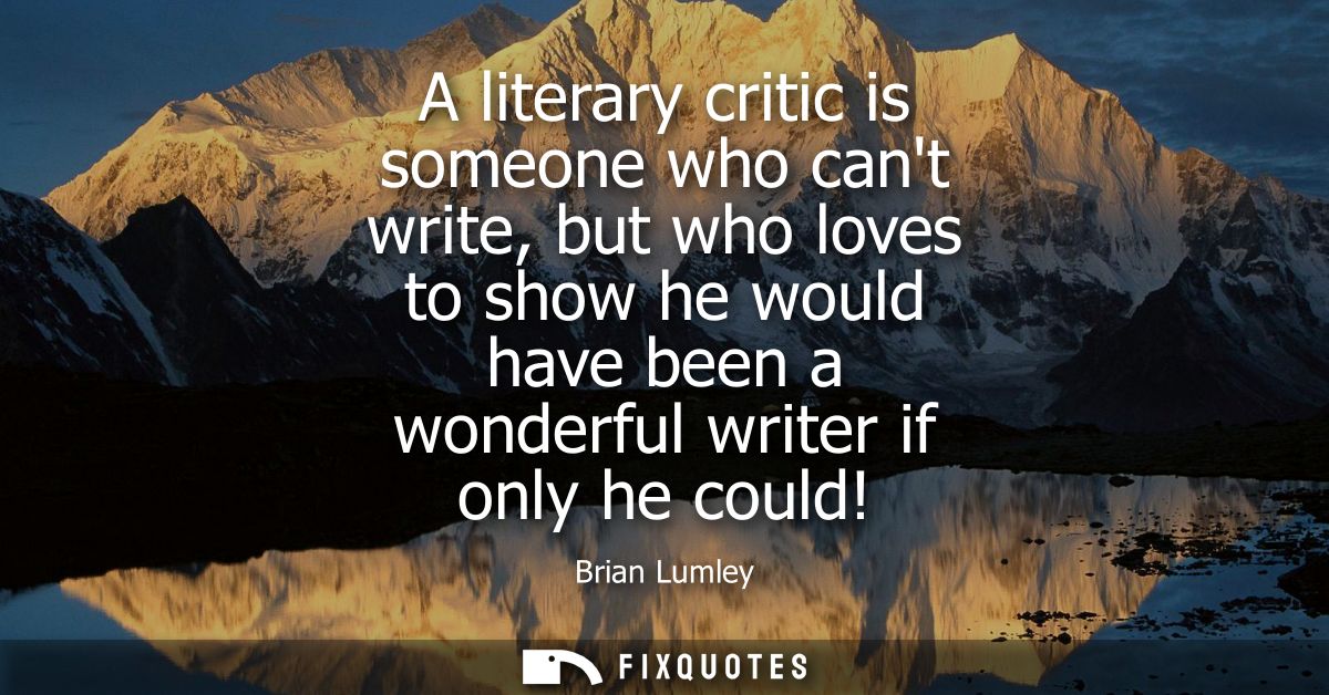 A literary critic is someone who cant write, but who loves to show he would have been a wonderful writer if only he coul