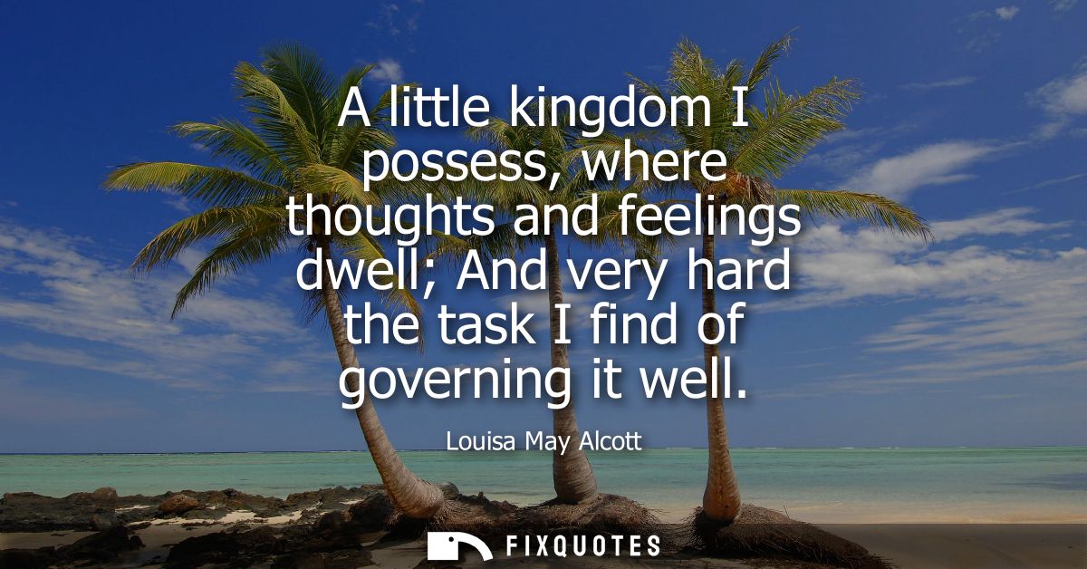 A little kingdom I possess, where thoughts and feelings dwell And very hard the task I find of governing it well