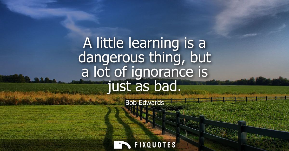 A little learning is a dangerous thing, but a lot of ignorance is just as bad
