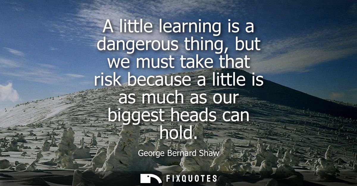 A little learning is a dangerous thing, but we must take that risk because a little is as much as our biggest heads can 