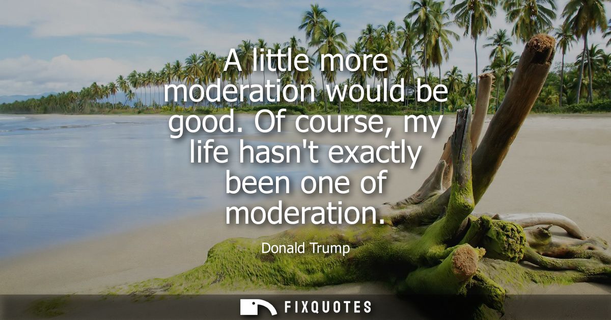 A little more moderation would be good. Of course, my life hasnt exactly been one of moderation