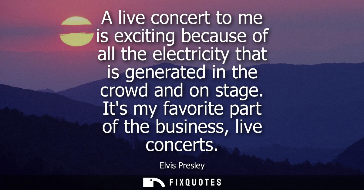 A live concert to me is exciting because of all the electricity that is generated in the crowd and on stage. Its my favo