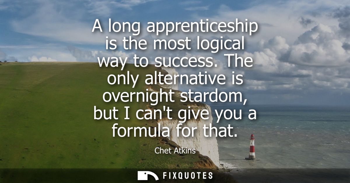 A long apprenticeship is the most logical way to success. The only alternative is overnight stardom, but I cant give you