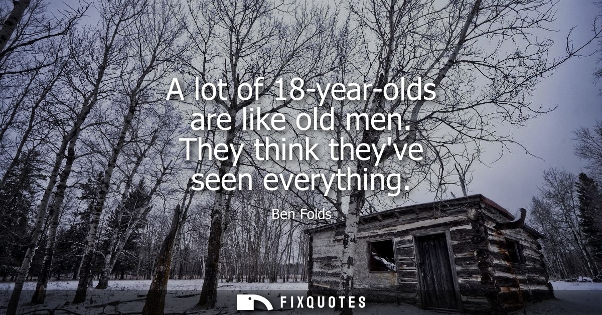 A lot of 18-year-olds are like old men. They think theyve seen everything