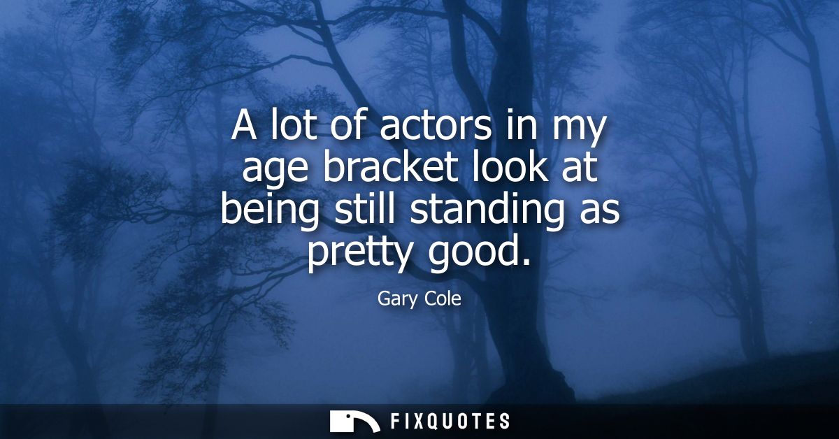 A lot of actors in my age bracket look at being still standing as pretty good