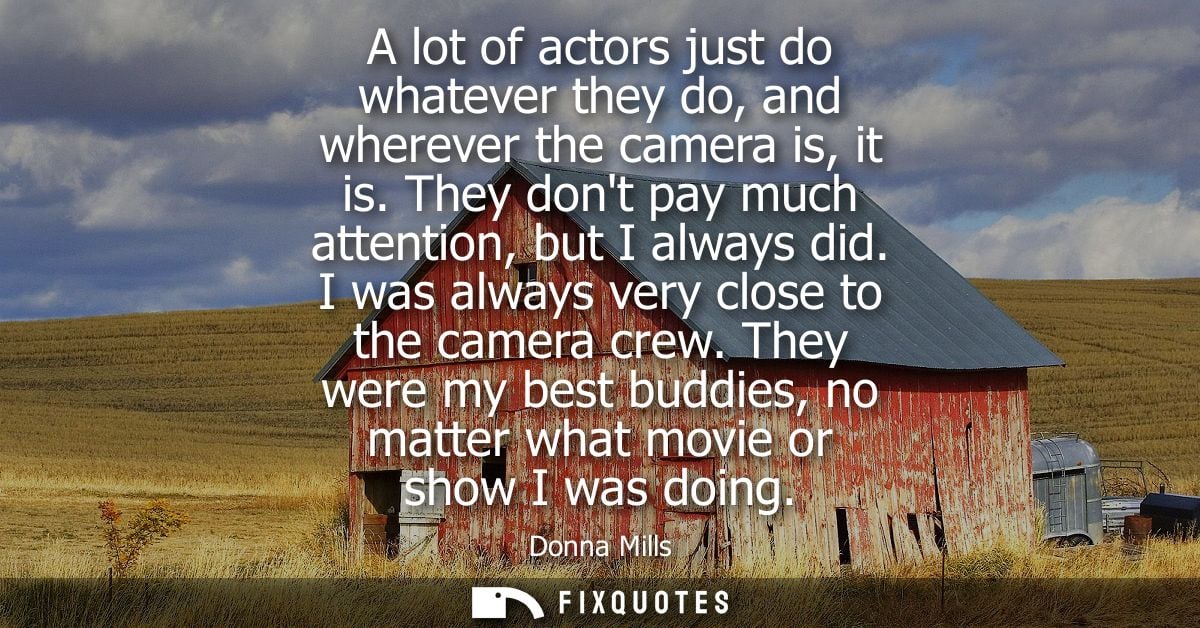 A lot of actors just do whatever they do, and wherever the camera is, it is. They dont pay much attention, but I always 