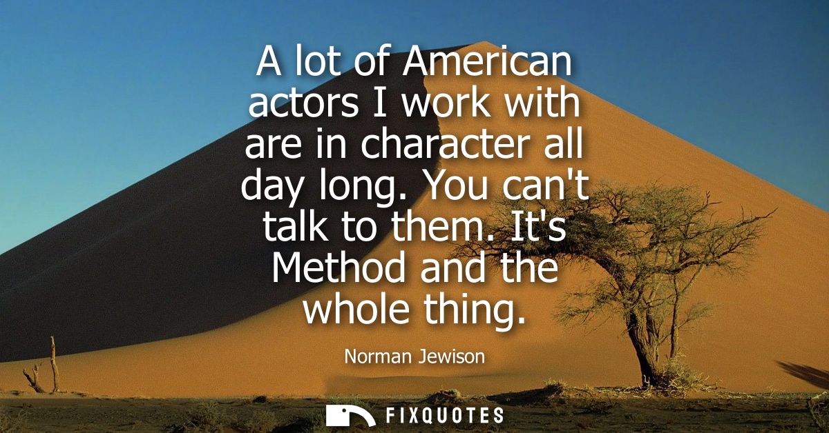 A lot of American actors I work with are in character all day long. You cant talk to them. Its Method and the whole thin