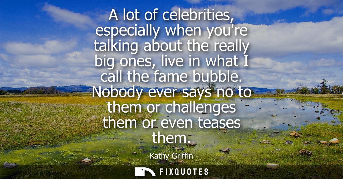 A lot of celebrities, especially when youre talking about the really big ones, live in what I call the fame bubble.