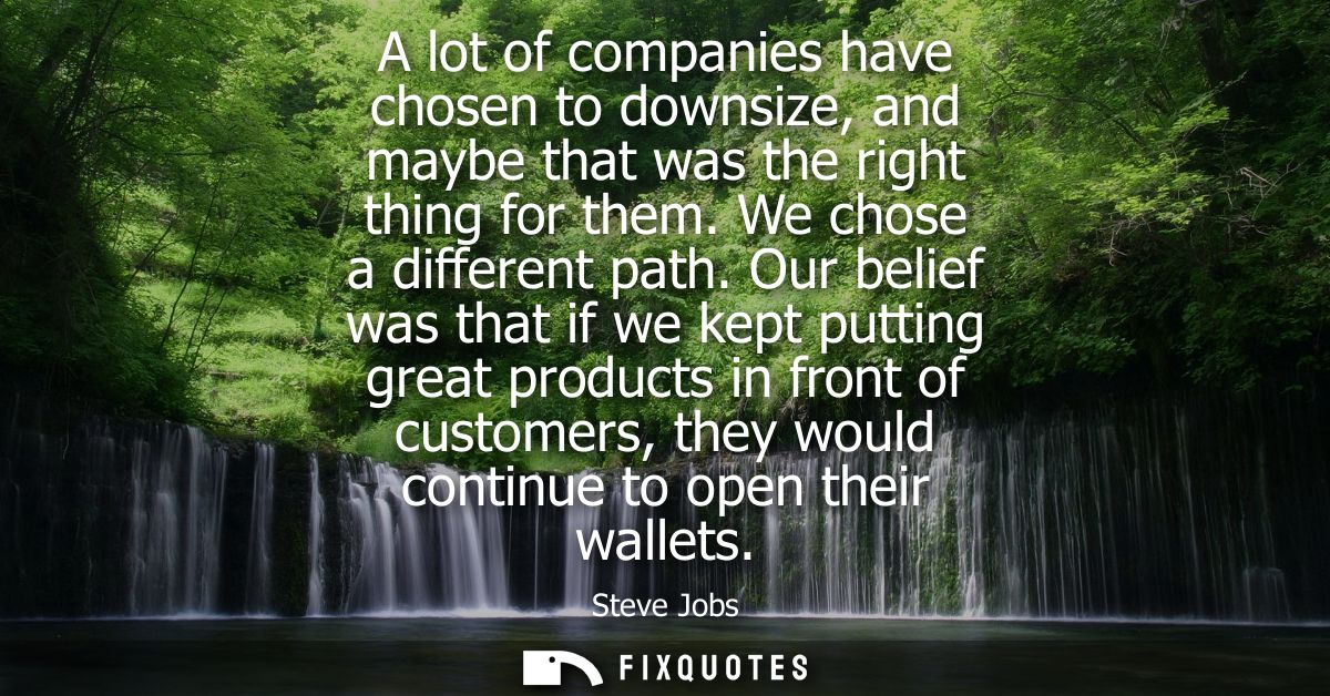 A lot of companies have chosen to downsize, and maybe that was the right thing for them. We chose a different path.