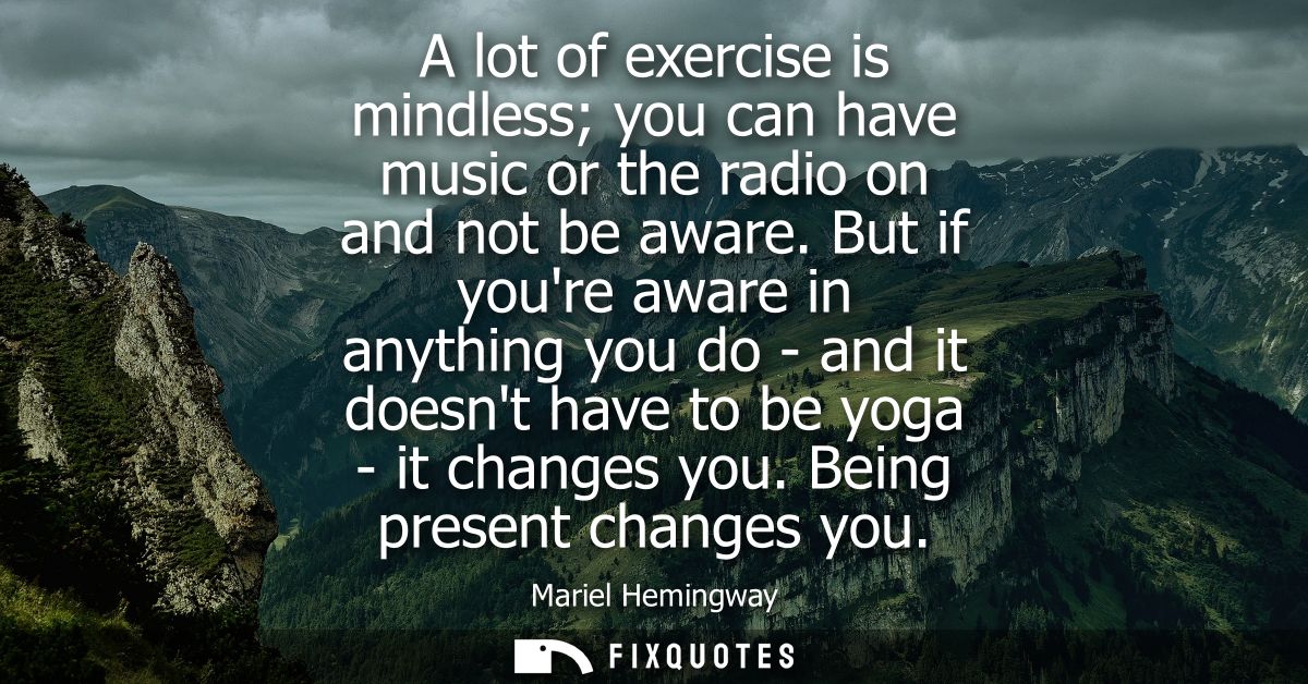 A lot of exercise is mindless you can have music or the radio on and not be aware. But if youre aware in anything you do