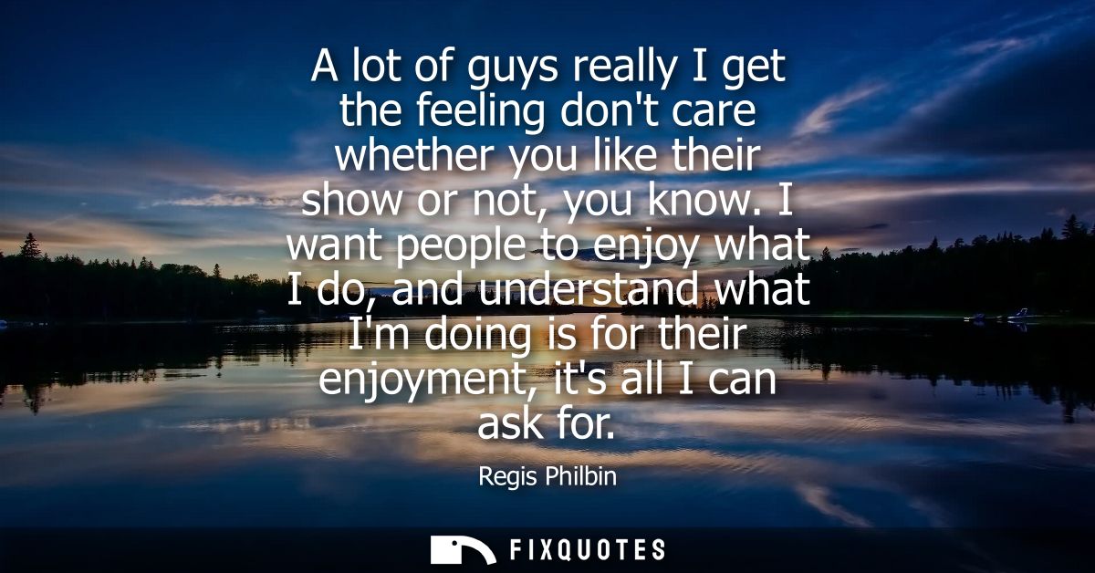 A lot of guys really I get the feeling dont care whether you like their show or not, you know. I want people to enjoy wh