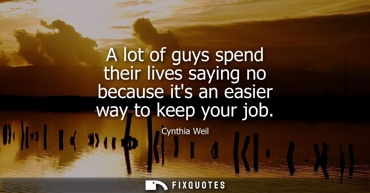 A lot of guys spend their lives saying no because its an easier way to keep your job