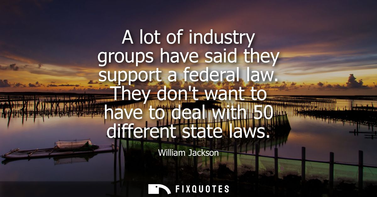 A lot of industry groups have said they support a federal law. They dont want to have to deal with 50 different state la