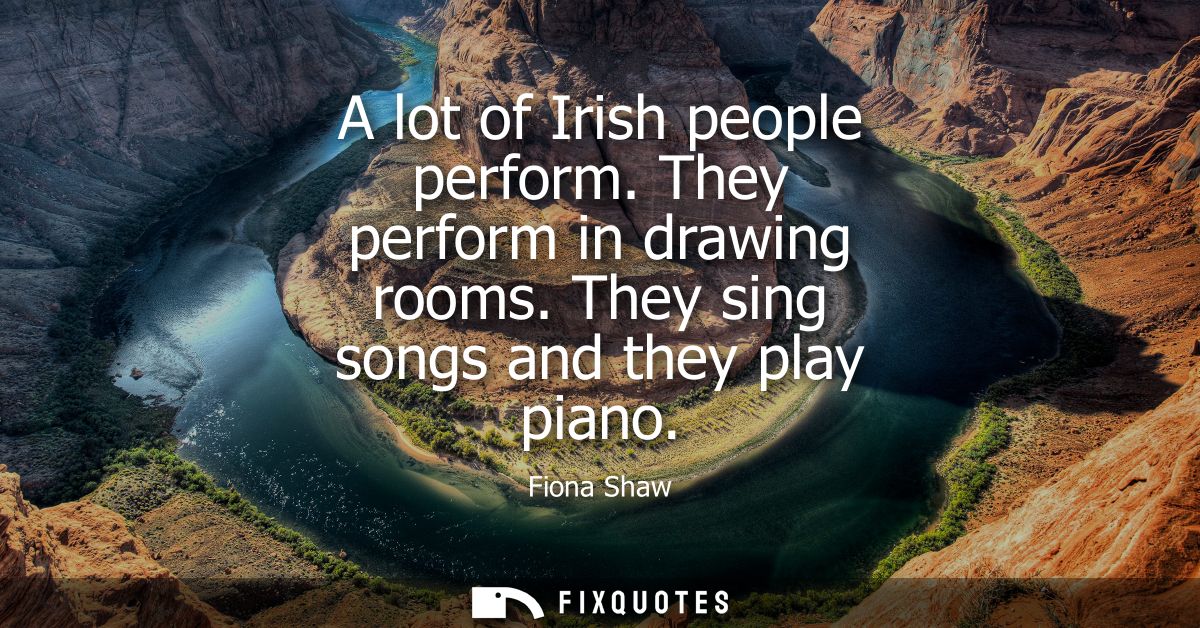 A lot of Irish people perform. They perform in drawing rooms. They sing songs and they play piano