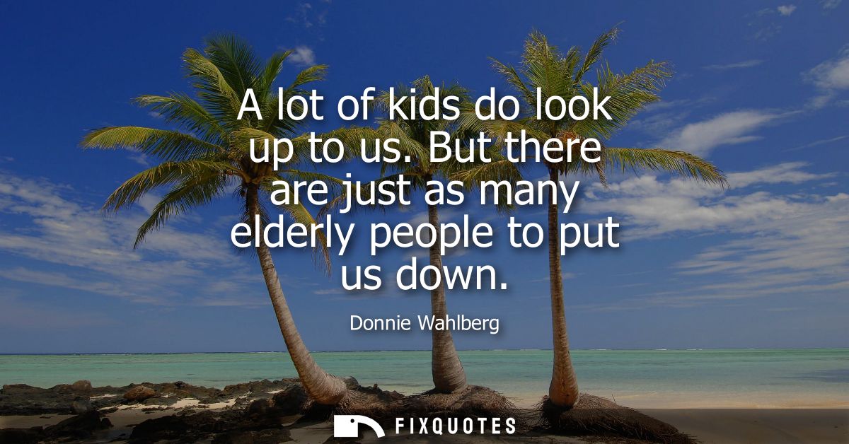 A lot of kids do look up to us. But there are just as many elderly people to put us down