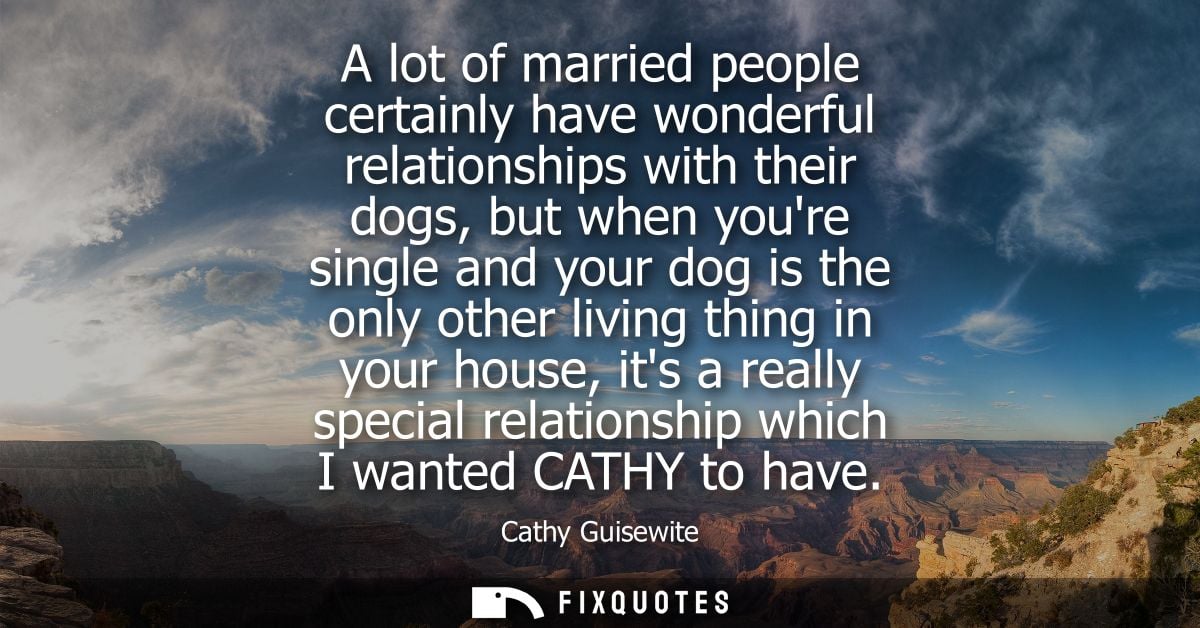 A lot of married people certainly have wonderful relationships with their dogs, but when youre single and your dog is th