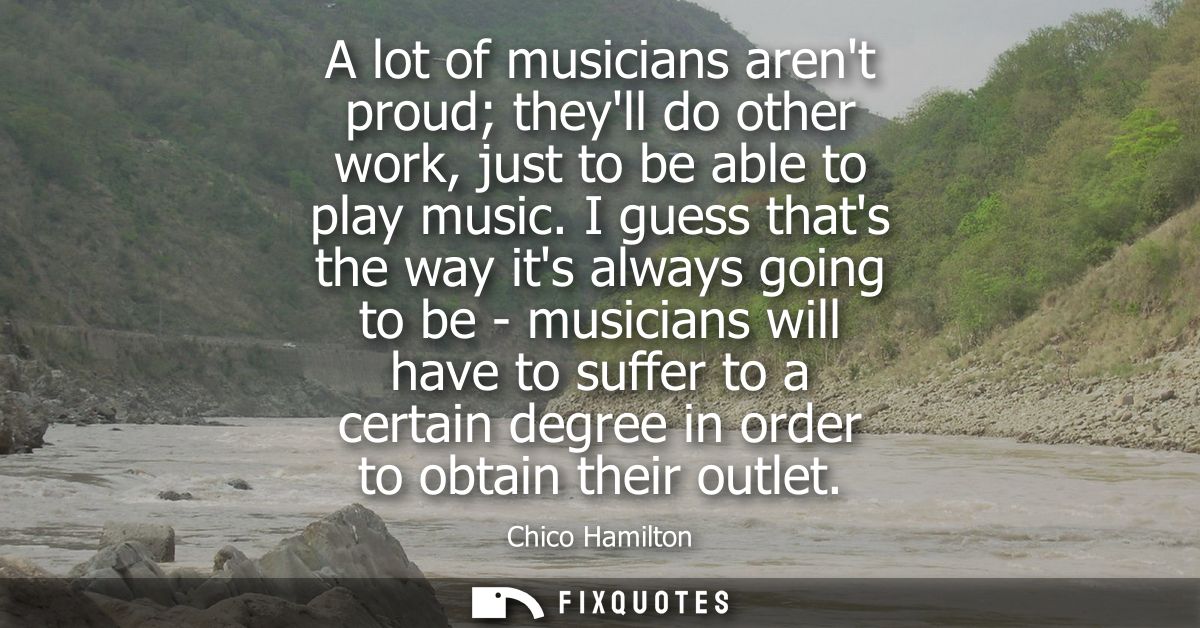 A lot of musicians arent proud theyll do other work, just to be able to play music. I guess thats the way its always goi