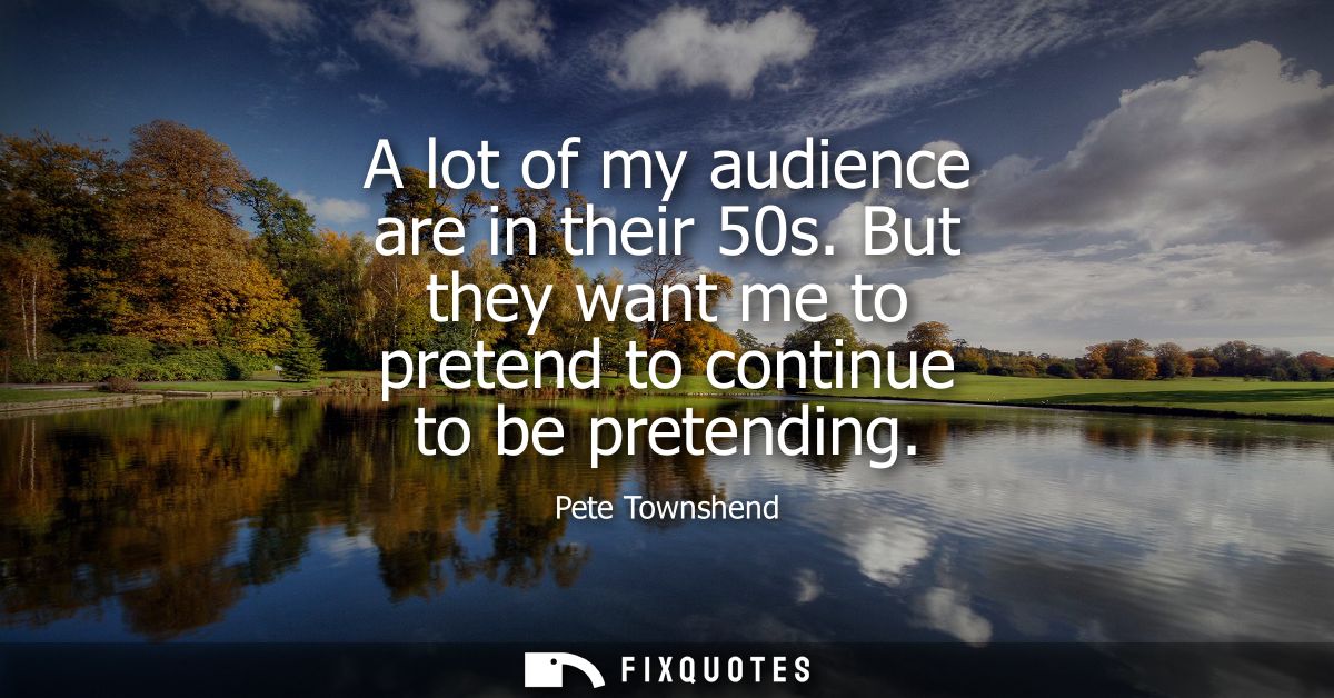 A lot of my audience are in their 50s. But they want me to pretend to continue to be pretending
