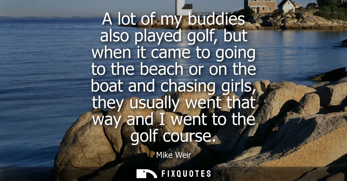 A lot of my buddies also played golf, but when it came to going to the beach or on the boat and chasing girls, they usua