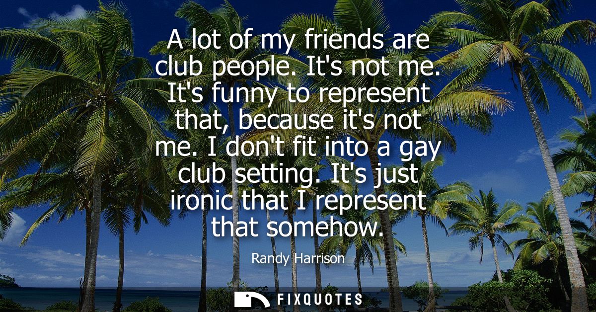 A lot of my friends are club people. Its not me. Its funny to represent that, because its not me. I dont fit into a gay 