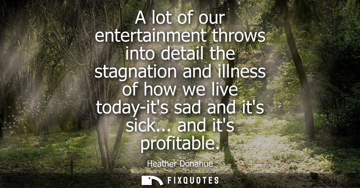 A lot of our entertainment throws into detail the stagnation and illness of how we live today-its sad and its sick... an