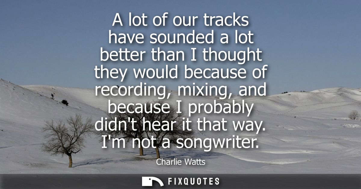 A lot of our tracks have sounded a lot better than I thought they would because of recording, mixing, and because I prob