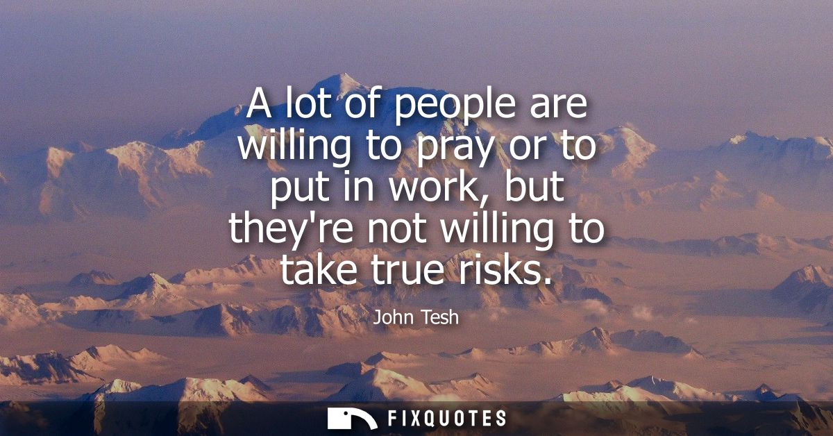 A lot of people are willing to pray or to put in work, but theyre not willing to take true risks