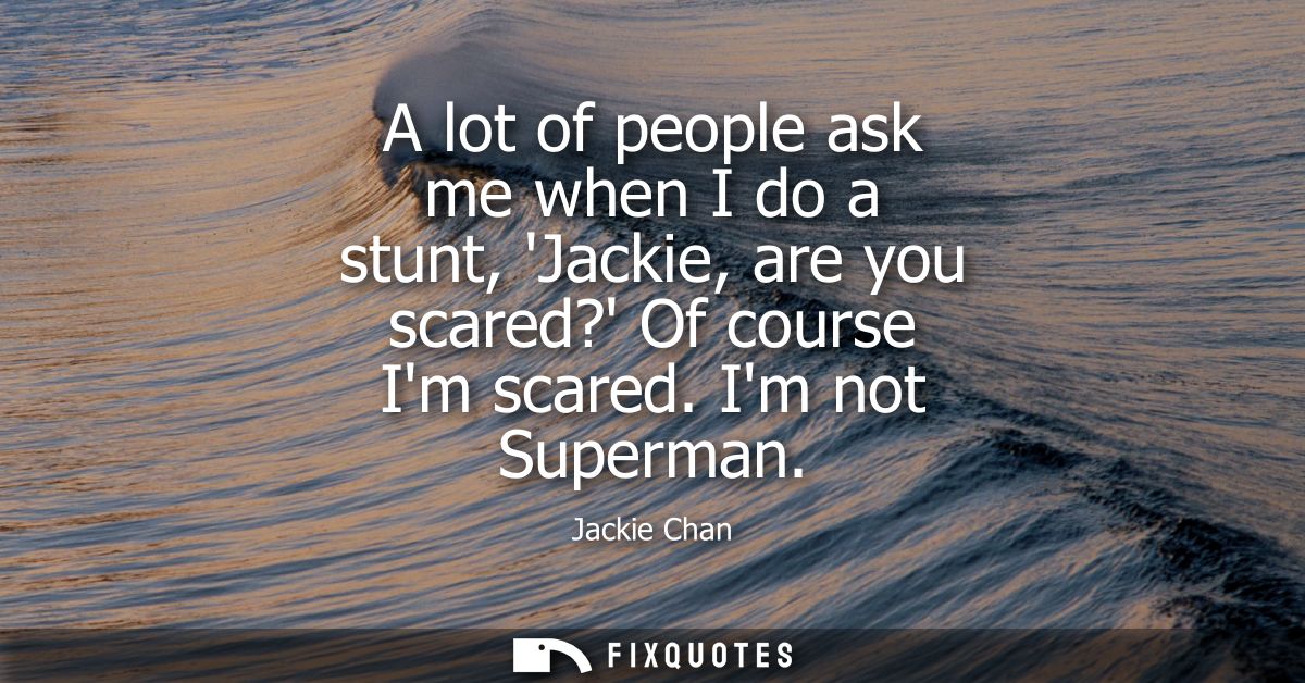 A lot of people ask me when I do a stunt, Jackie, are you scared? Of course Im scared. Im not Superman