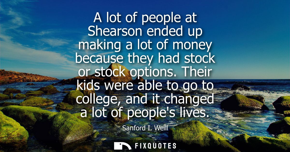 A lot of people at Shearson ended up making a lot of money because they had stock or stock options. Their kids were able