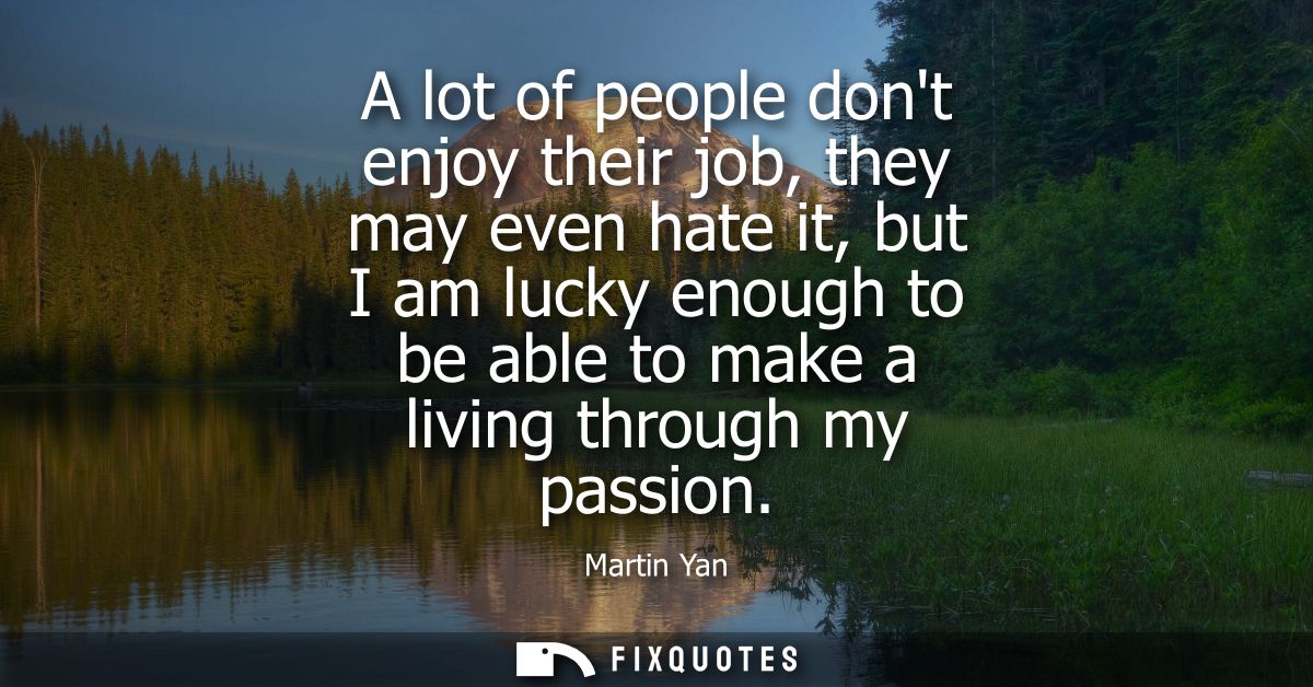 A lot of people dont enjoy their job, they may even hate it, but I am lucky enough to be able to make a living through m
