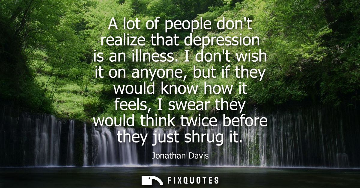 A lot of people dont realize that depression is an illness. I dont wish it on anyone, but if they would know how it feel