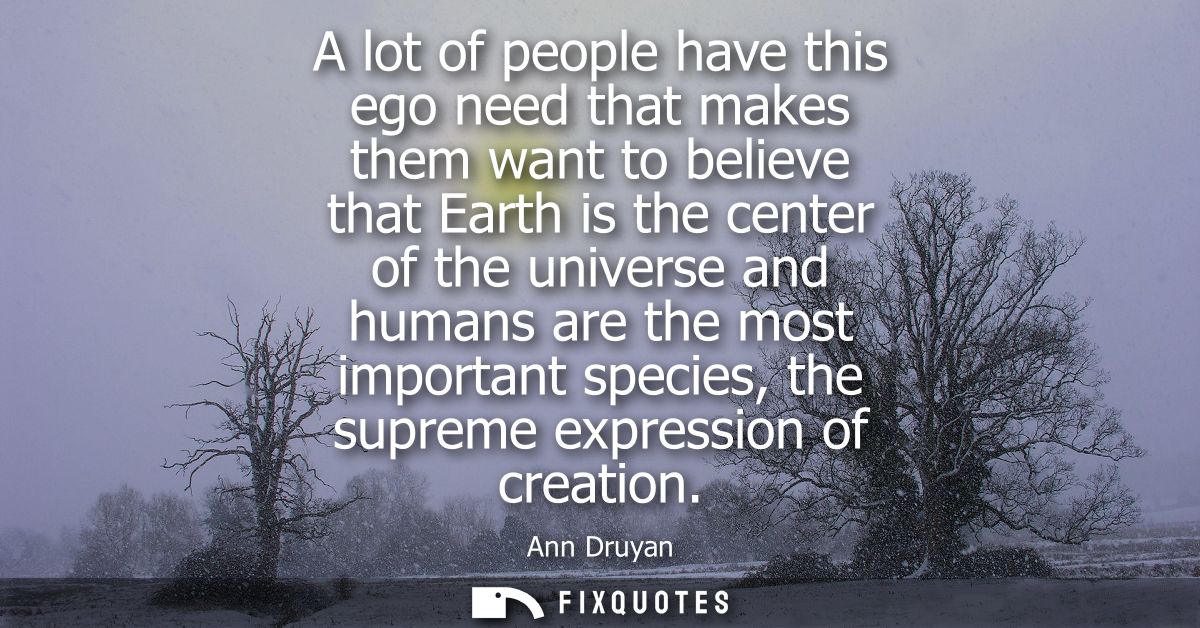 A lot of people have this ego need that makes them want to believe that Earth is the center of the universe and humans a