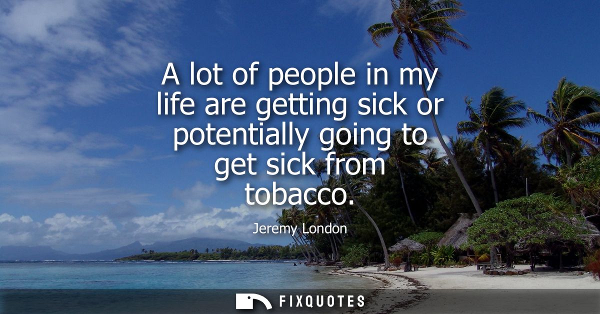 A lot of people in my life are getting sick or potentially going to get sick from tobacco