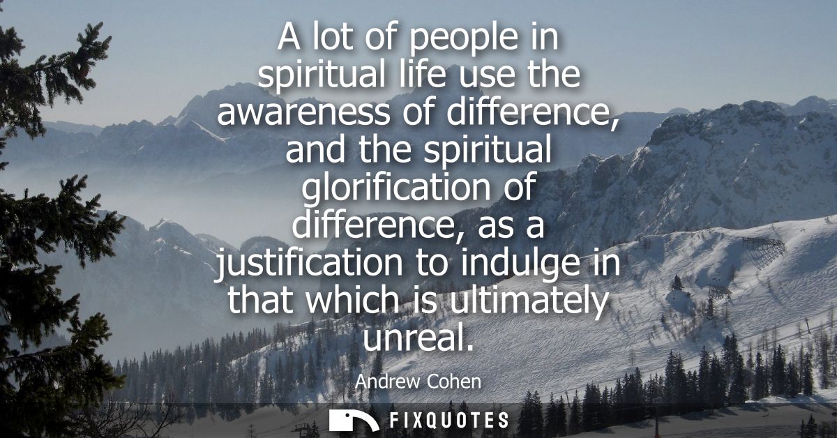 A lot of people in spiritual life use the awareness of difference, and the spiritual glorification of difference, as a j