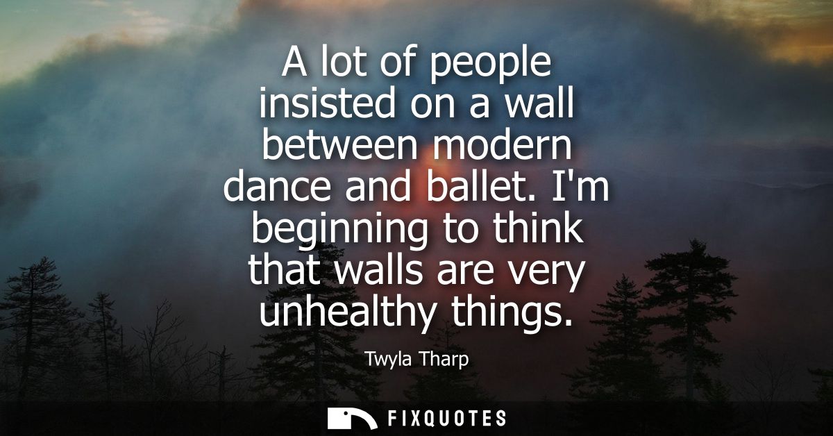 A lot of people insisted on a wall between modern dance and ballet. Im beginning to think that walls are very unhealthy 