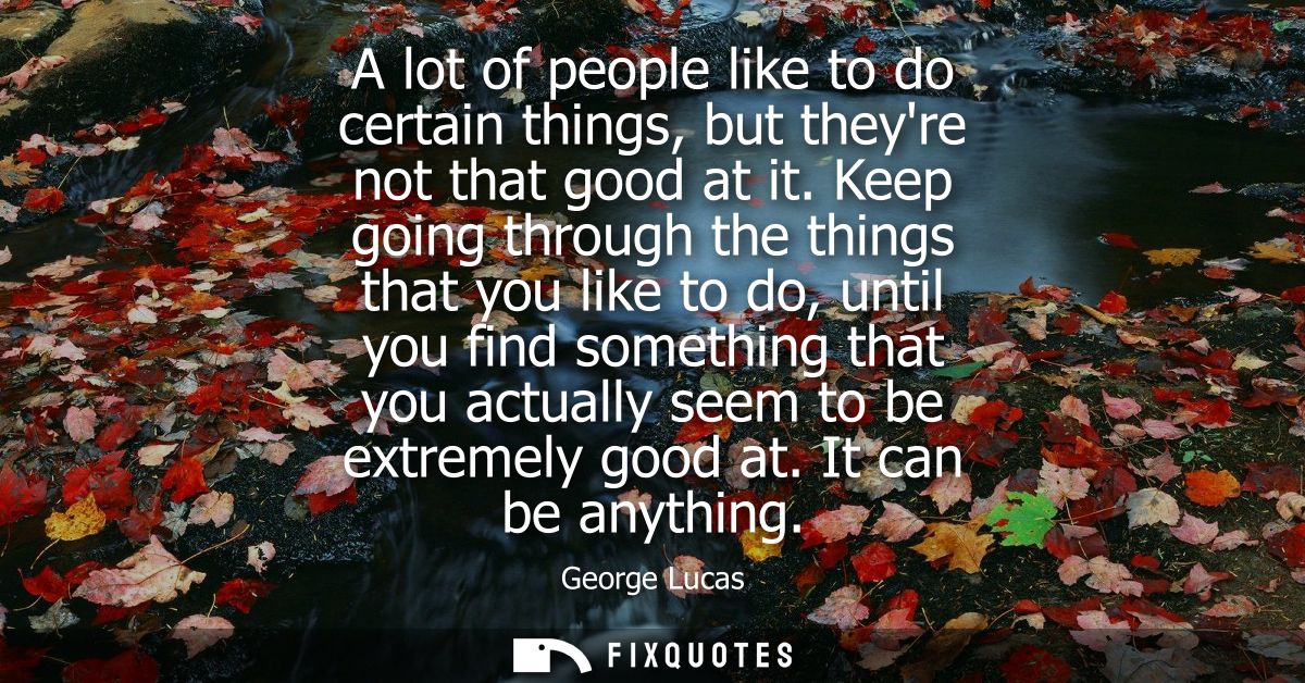 A lot of people like to do certain things, but theyre not that good at it. Keep going through the things that you like t