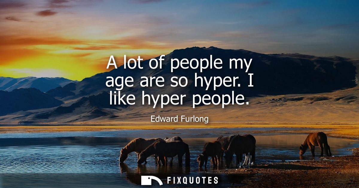 A lot of people my age are so hyper. I like hyper people