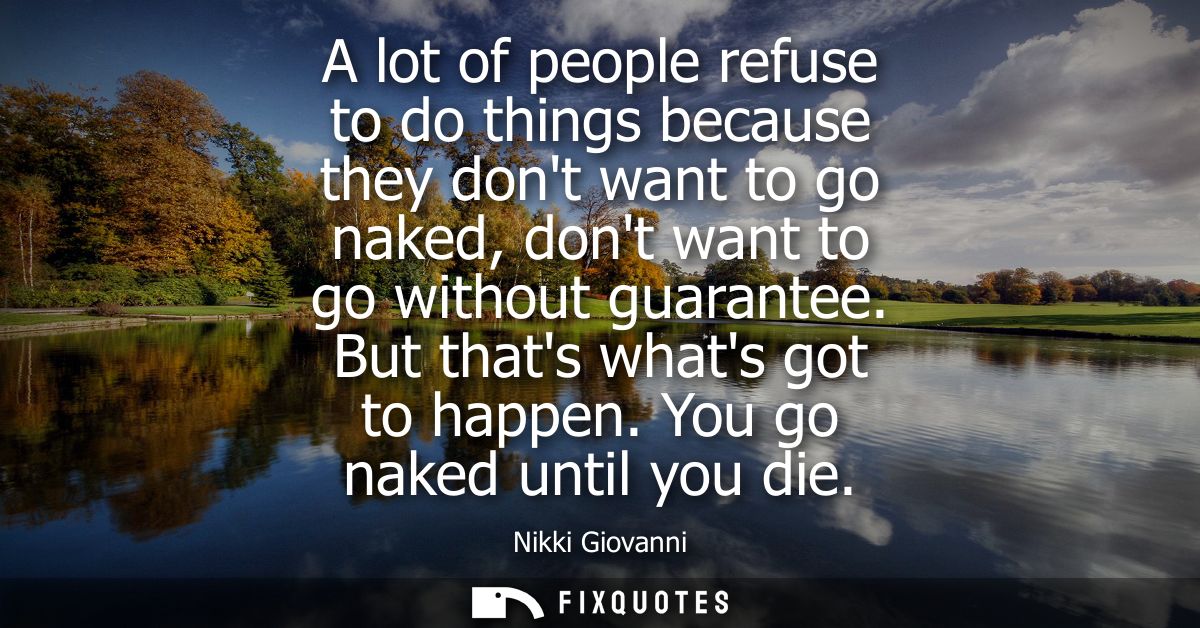 A lot of people refuse to do things because they dont want to go naked, dont want to go without guarantee. But thats wha