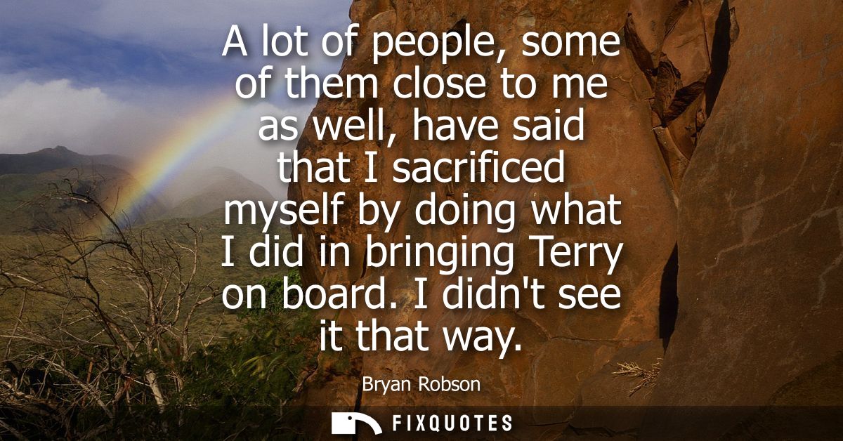 A lot of people, some of them close to me as well, have said that I sacrificed myself by doing what I did in bringing Te