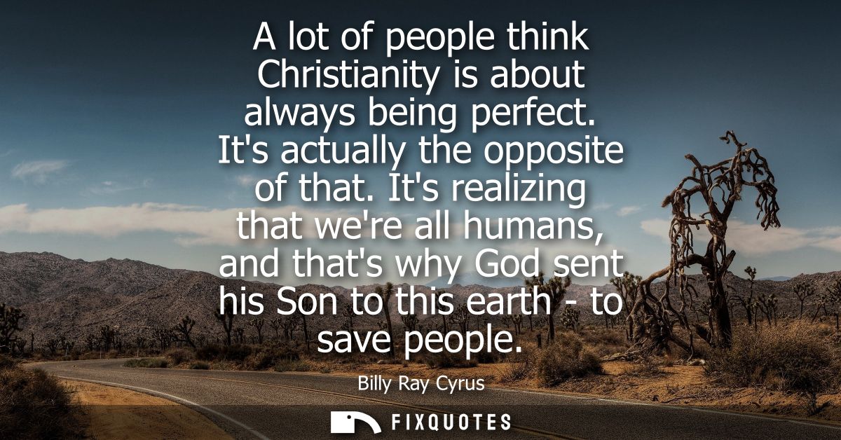 A lot of people think Christianity is about always being perfect. Its actually the opposite of that. Its realizing that 