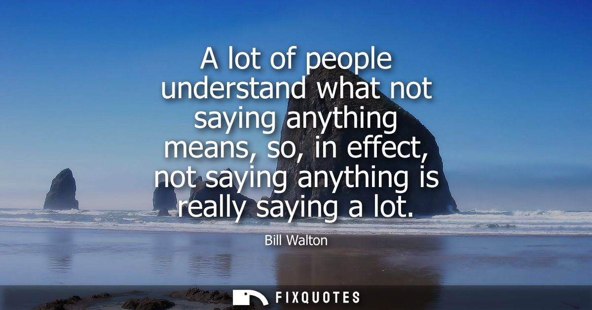 A lot of people understand what not saying anything means, so, in effect, not saying anything is really saying a lot